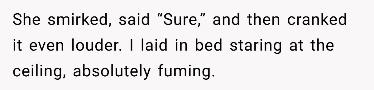 She smirked, said “Sure,” and then cranked it even louder. I laid in bed staring at the ceiling, absolutely fuming.