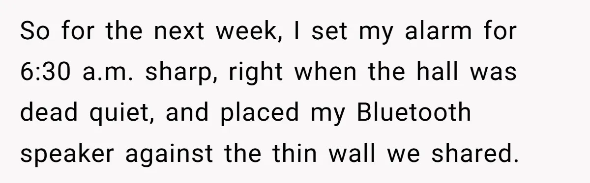 So for the next week, I set my alarm for 6:30 a.m. sharp, right when the hall was dead quiet, and placed my Bluetooth speaker against the thin wall we...
