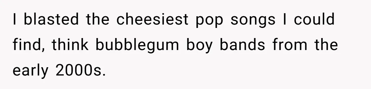 I blasted the cheesiest pop songs I could find, think bubblegum boy bands from the early 2000s.