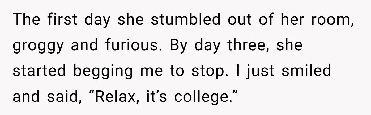 The first day she stumbled out of her room, groggy and furious. By day three, she started begging me to stop. I just smiled and said, “Relax, it’s college.”