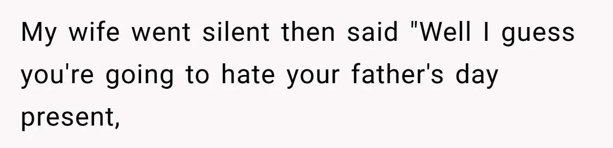 My wife went silent then said "Well I guess you're going to hate your father's day present,