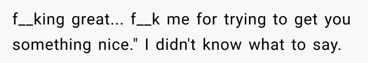f__king great... f__k me for trying to get you something nice." I didn't know what to say.