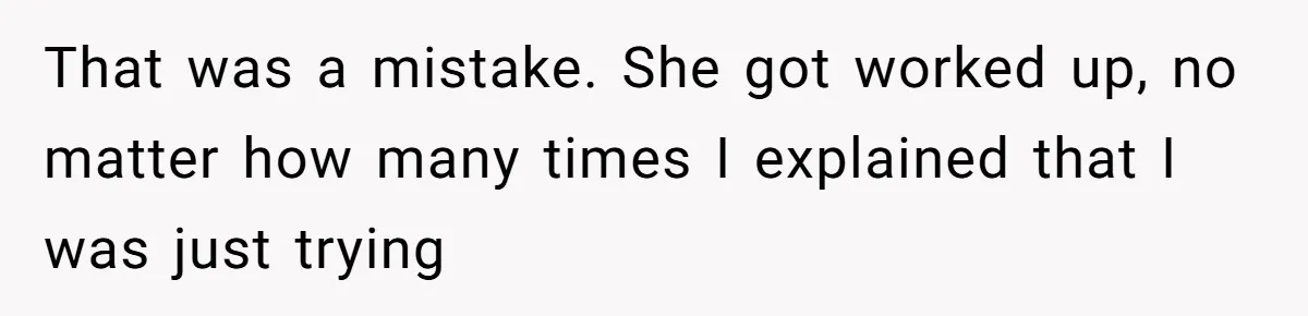 That was a mistake. She got worked up, no matter how many times I explained that I was just trying
