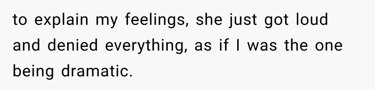 to explain my feelings, she just got loud and denied everything, as if I was the one being dramatic.