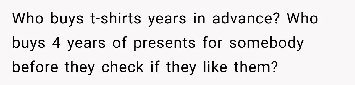 Who buys t-shirts years in advance? Who buys 4 years of presents for somebody before they check if they like them?