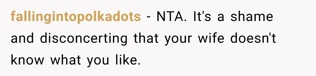 fallingintopolkadots − NTA. It's a shame and disconcerting that your wife doesn't know what you like.
