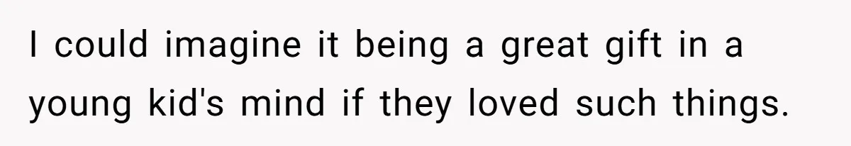 I could imagine it being a great gift in a young kid's mind if they loved such things.