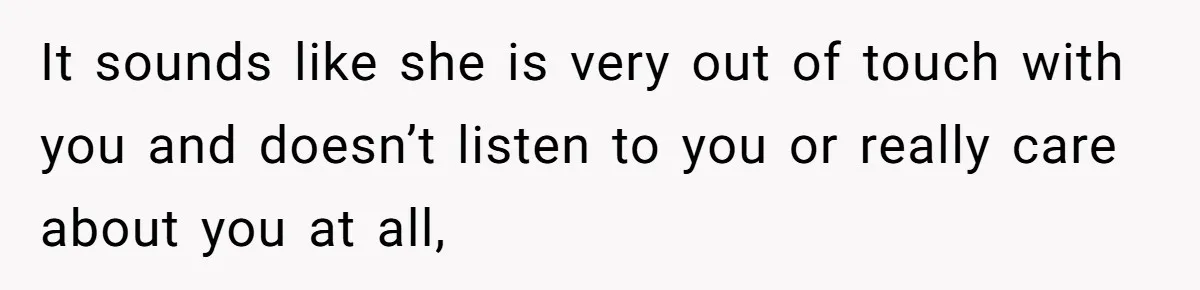 It sounds like she is very out of touch with you and doesn’t listen to you or really care about you at all,