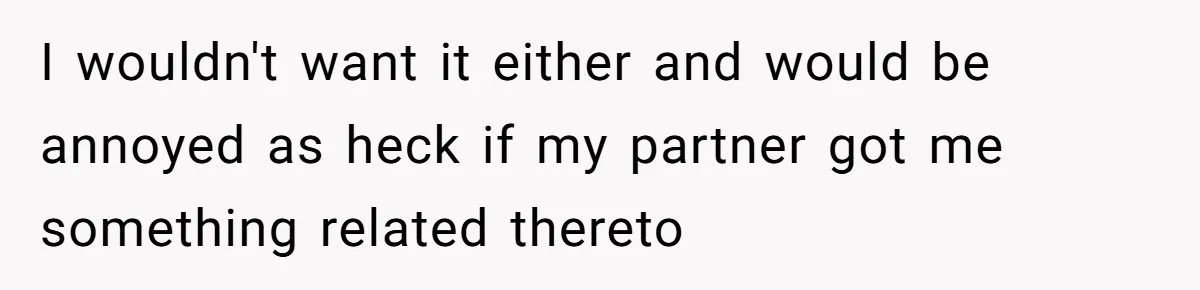 I wouldn't want it either and would be annoyed as heck if my partner got me something related thereto