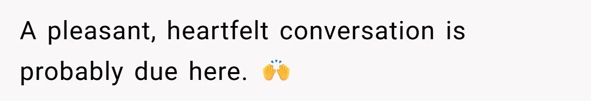 A pleasant, heartfelt conversation is probably due here. 🙌