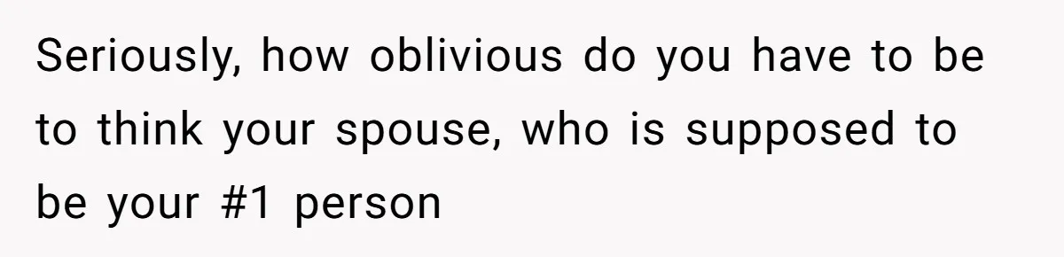 Seriously, how oblivious do you have to be to think your spouse, who is supposed to be your #1 person