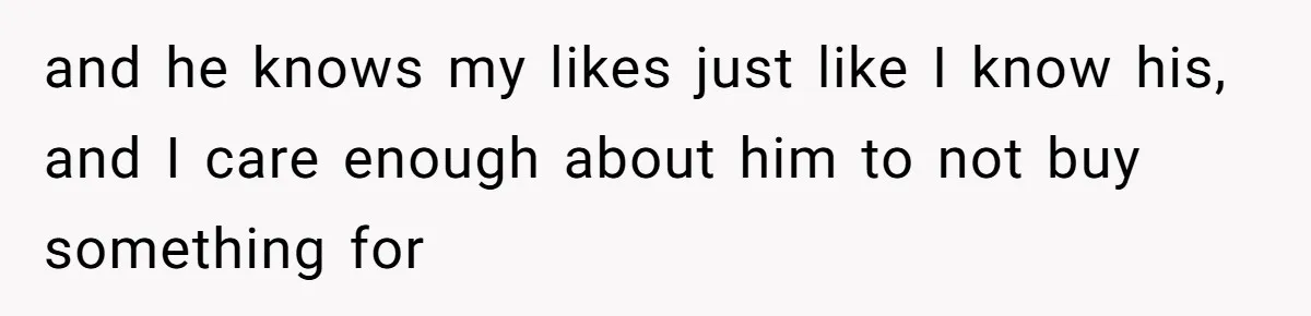 and he knows my likes just like I know his, and I care enough about him to not buy something for