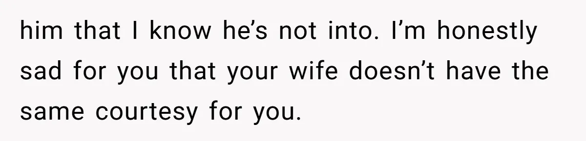 him that I know he’s not into. I’m honestly sad for you that your wife doesn’t have the same courtesy for you.