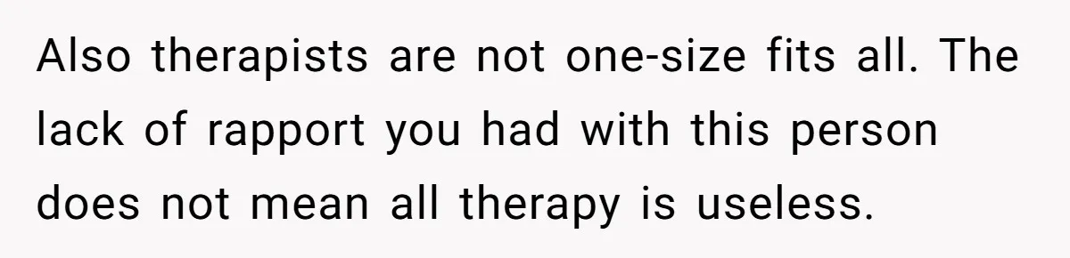 Also therapists are not one-size fits all. The lack of rapport you had with this person does not mean all therapy is useless.