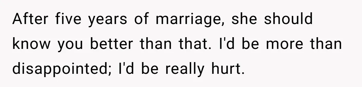 After five years of marriage, she should know you better than that. I'd be more than disappointed; I'd be really hurt.
