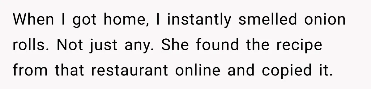 When I got home, I instantly smelled onion rolls. Not just any. She found the recipe from that restaurant online and copied it.