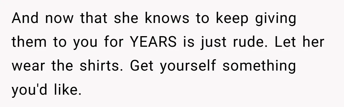 And now that she knows to keep giving them to you for YEARS is just rude. Let her wear the shirts. Get yourself something you'd like.