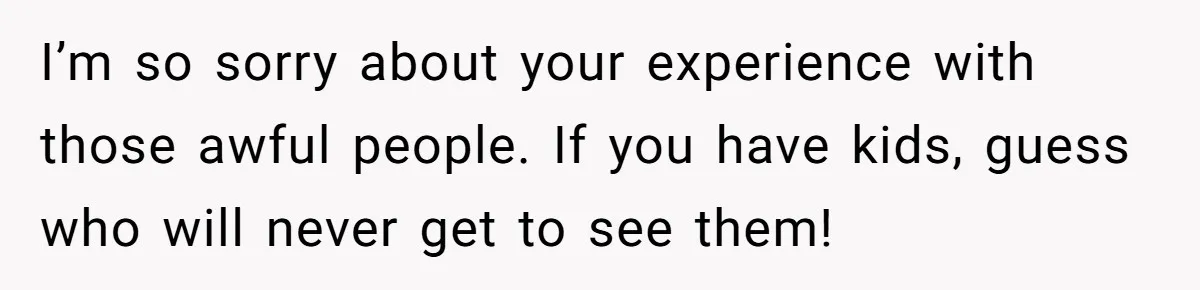 I’m so sorry about your experience with those awful people. If you have kids, guess who will never get to see them!