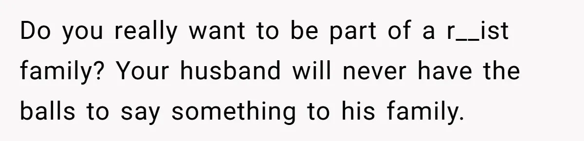 Do you really want to be part of a r__ist family? Your husband will never have the balls to say something to his family.