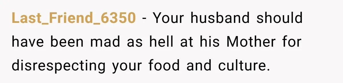 Last_Friend_6350 − Your husband should have been mad as hell at his Mother for disrespecting your food and culture.