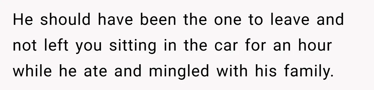 He should have been the one to leave and not left you sitting in the car for an hour while he ate and mingled with his family.