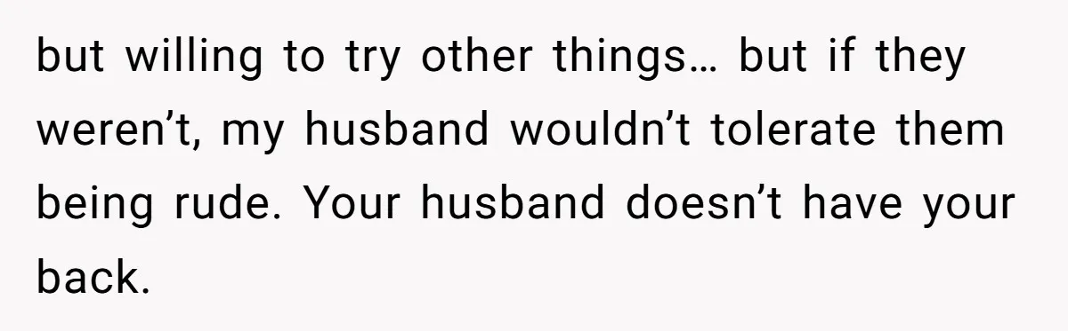 but willing to try other things… but if they weren’t, my husband wouldn’t tolerate them being rude. Your husband doesn’t have your back.