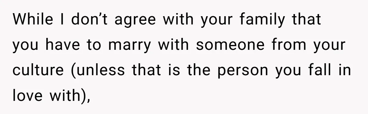 While I don’t agree with your family that you have to marry with someone from your culture (unless that is the person you fall in love with),