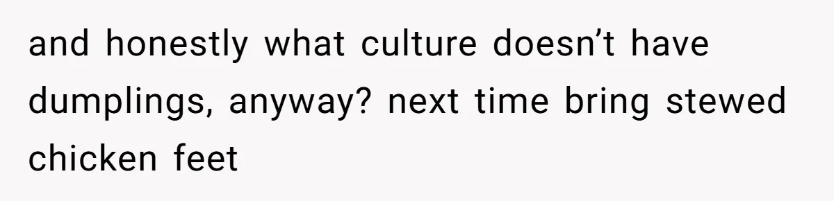 and honestly what culture doesn’t have dumplings, anyway? next time bring stewed chicken feet