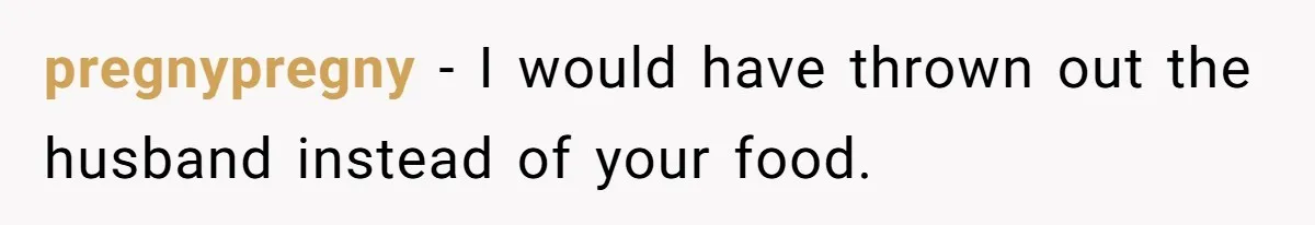pregnypregny − I would have thrown out the husband instead of your food.