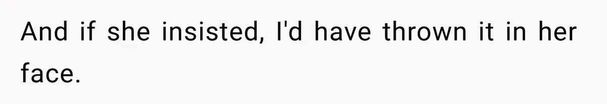 And if she insisted, I'd have thrown it in her face.