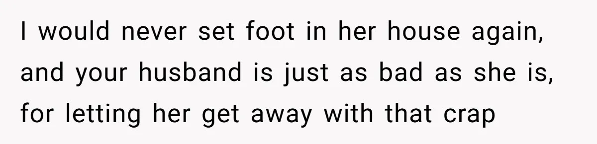 I would never set foot in her house again, and your husband is just as bad as she is, for letting her get away with that crap