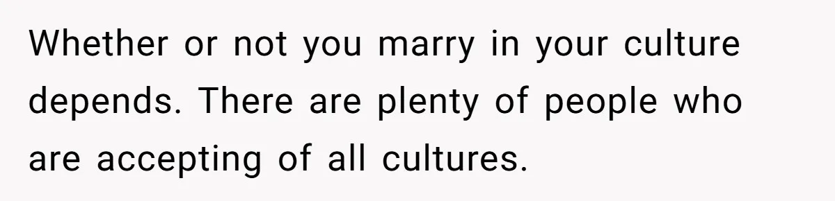 Whether or not you marry in your culture depends. There are plenty of people who are accepting of all cultures.