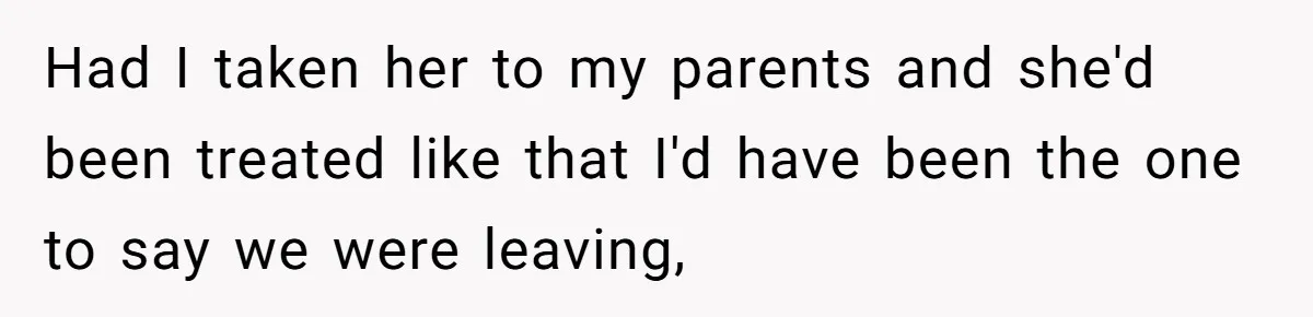 Had I taken her to my parents and she'd been treated like that I'd have been the one to say we were leaving,