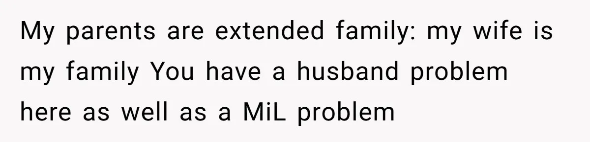 My parents are extended family: my wife is my family You have a husband problem here as well as a MiL problem