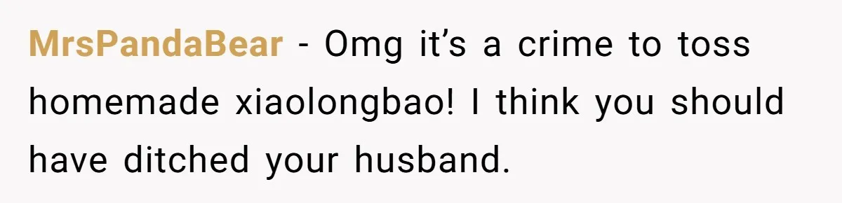 MrsPandaBear − Omg it’s a crime to toss homemade xiaolongbao! I think you should have ditched your husband.