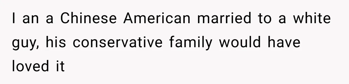 I an a Chinese American married to a white guy, his conservative family would have loved it