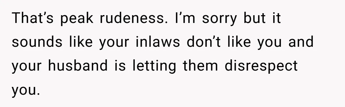 That’s peak rudeness. I’m sorry but it sounds like your inlaws don’t like you and your husband is letting them disrespect you.