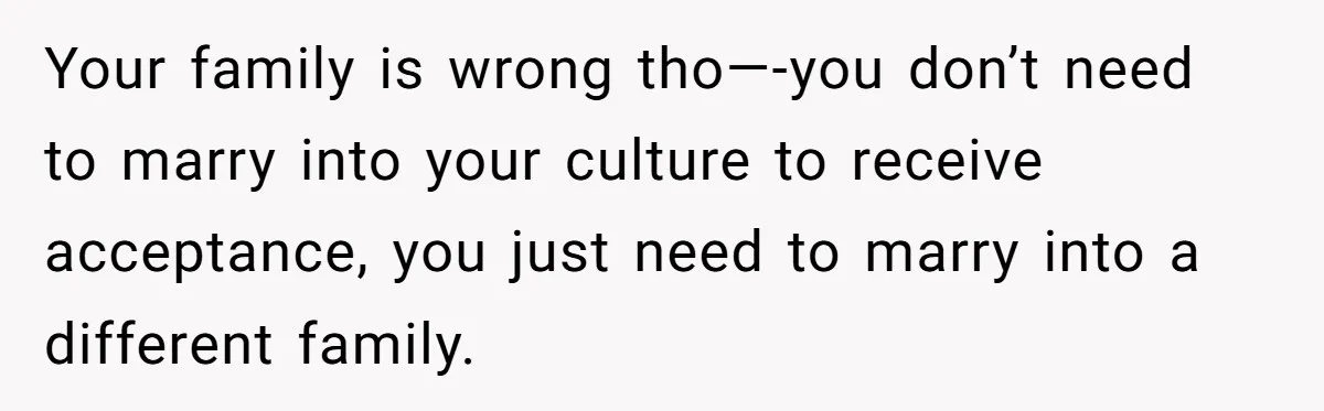 Your family is wrong tho—-you don’t need to marry into your culture to receive acceptance, you just need to marry into a different family.