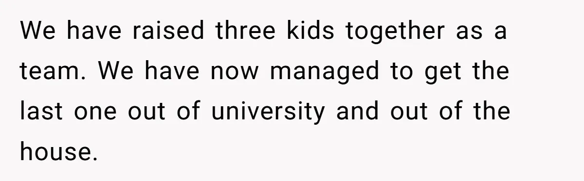 We have raised three kids together as a team. We have now managed to get the last one out of university and out of the house.