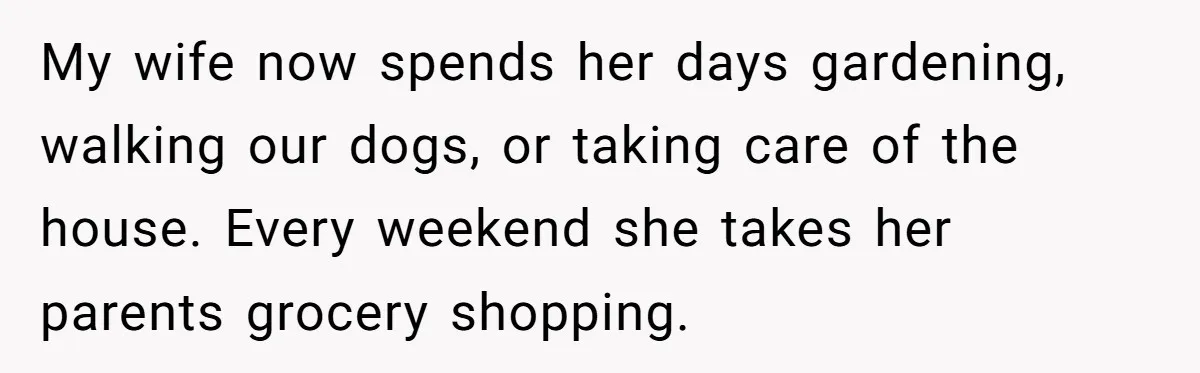 My wife now spends her days gardening, walking our dogs, or taking care of the house. Every weekend she takes her parents grocery shopping.