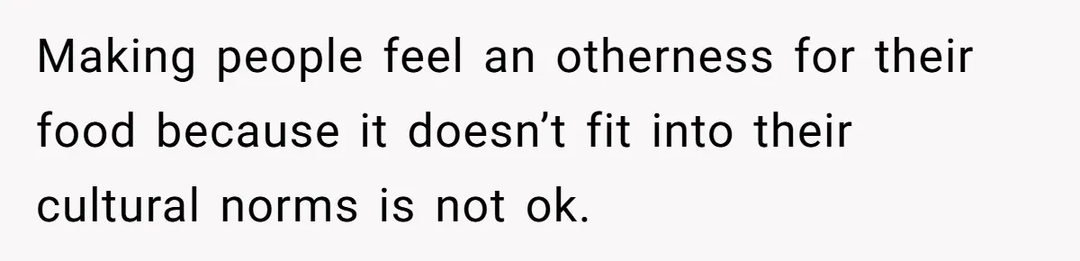 Making people feel an otherness for their food because it doesn’t fit into their cultural norms is not ok.