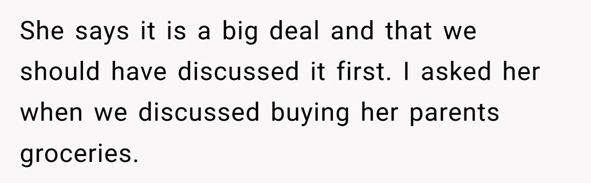 She says it is a big deal and that we should have discussed it first. I asked her when we discussed buying her parents groceries.