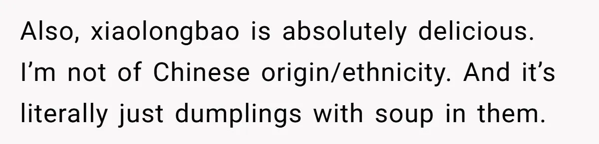 Also, xiaolongbao is absolutely delicious. I’m not of Chinese origin/ethnicity. And it’s literally just dumplings with soup in them.