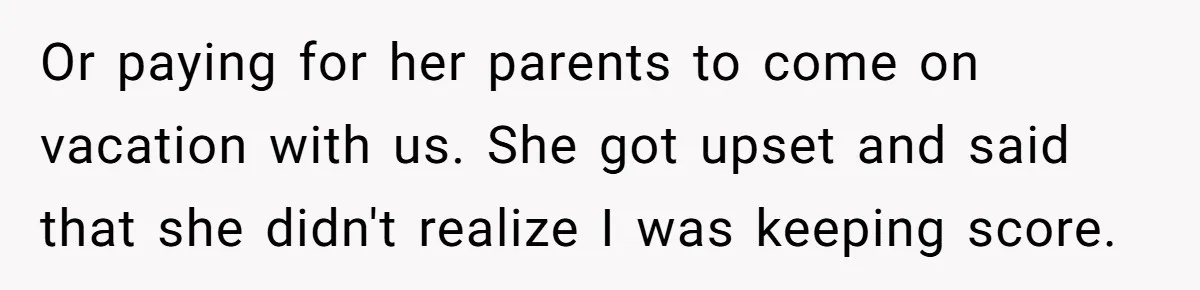 Or paying for her parents to come on vacation with us. She got upset and said that she didn't realize I was keeping score.