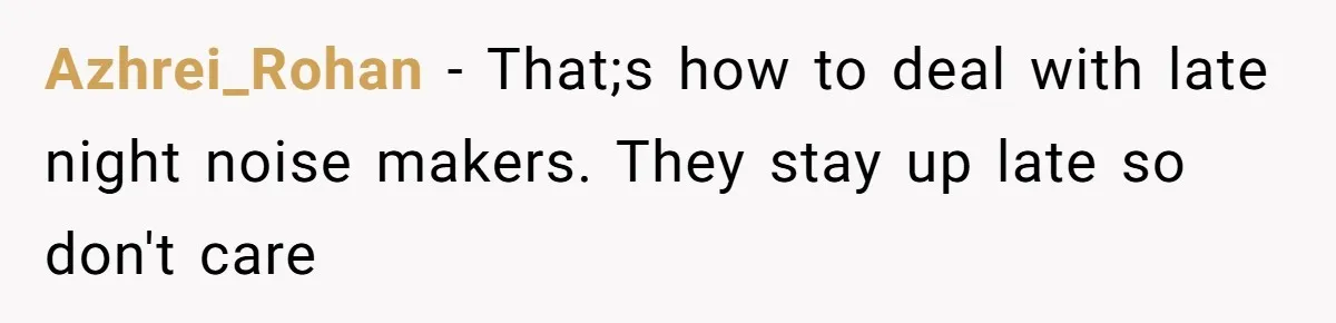 Azhrei_Rohan − That;s how to deal with late night noise makers. They stay up late so don't care
