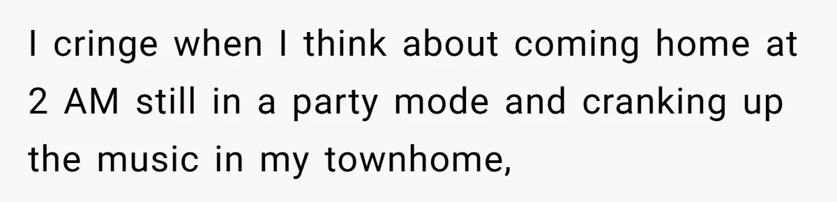 I cringe when I think about coming home at 2 AM still in a party mode and cranking up the music in my townhome,