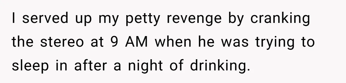 I served up my petty revenge by cranking the stereo at 9 AM when he was trying to sleep in after a night of drinking.
