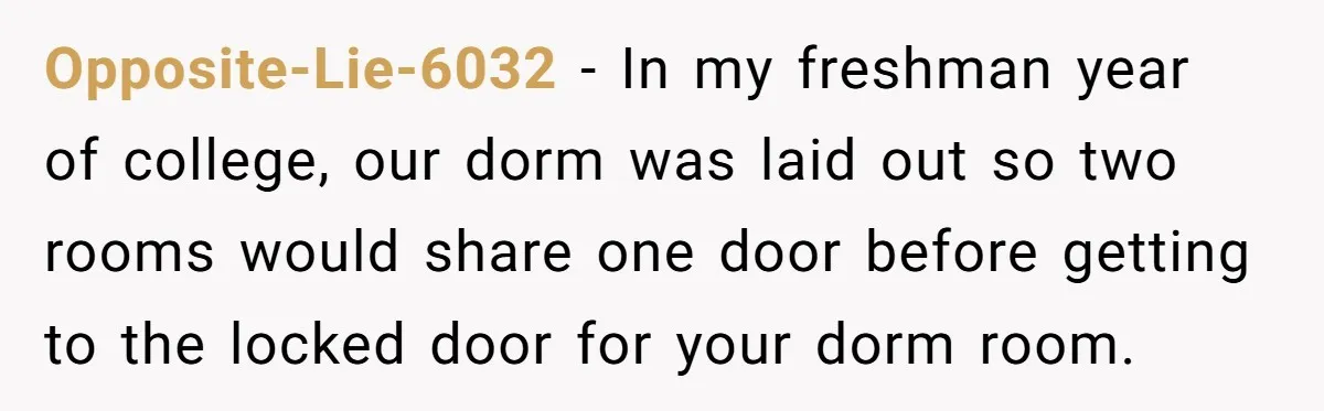 Opposite-Lie-6032 − In my freshman year of college, our dorm was laid out so two rooms would share one door before getting to the locked door for your dorm room.