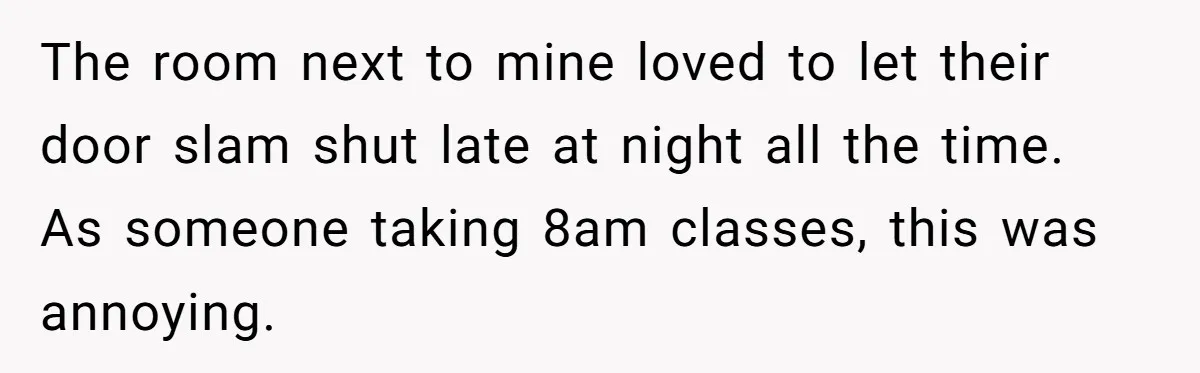 The room next to mine loved to let their door slam shut late at night all the time. As someone taking 8am classes, this was annoying.