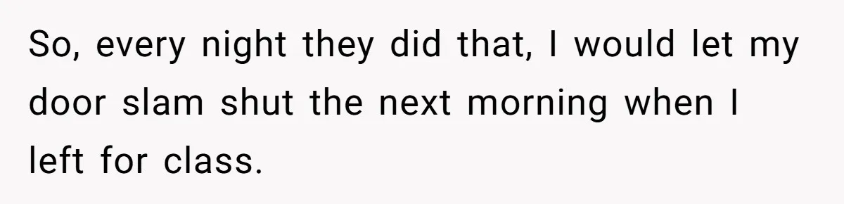 So, every night they did that, I would let my door slam shut the next morning when I left for class.